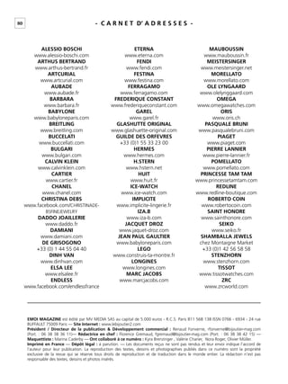 80 - C A R N E T D’ A D R E S S E S -
ALESSIO BOSCHI
www.alessio-boschi.com
ARTHUS BERTRAND
www.arthus-bertrand.fr
ARTCURIAL
www.artcurial.com
AUBADE
www.aubade.fr
BARBARA
www.barbara.fr
BABYLONE
www.babyloneparis.com
BREITLING
www.breitling.com
BUCCELATI
www.buccellati.com
BULGARI
www.bulgari.com
CALVIN KLEIN
www.calvinklein.com
CARTIER
www.cartier.fr
CHANEL
www.chanel.com
CHRISTINA DEBS
www.facebook.com/CHRISTINADE-
BSFINEJEWELRY
DADDO JOAILLERIE
www.daddo.fr
DAMIANI
www.damiani.com
DE GRISOGONO
+33 (0) 1 44 55 04 40
DINH VAN
www.dinhvan.com
ELSA LEE
www.elsalee.fr
ENDLESS
www.facebook.com/endlessfrance
ETERNA
www.eterna.com
FENDI
www.fendi.com
FESTINA
www.festina.com
FERRAGAMO
www.ferragamo.com
FREDERIQUE CONSTANT
www.frederiqueconstant.com
GAREL
www.garel.fr
GLASHUTTE ORIGINAL
www.glashuette-original.com
GUILDE DES ORFEVRES
+33 (0)1 55 33 23 00
HERMES
www.hermes.com
H.STERN
www.hstern.net
HUIT
www.huit.fr
ICE-WATCH
www.ice-watch.com
IMPLICITE
www.implicite-lingerie.fr
IZA.B
www.iza-b.com
JACQUET DROZ
www.jaquet-droz.com
JEAN PAUL GAULTIER
www.babyloneparis.com
LEGO
www.construis-ta-montre.fr
LONGINES
www.longines.com
MARC JACOBS
www.marcjacobs.com
MAUBOUSSIN
www.mauboussin.fr
MEISTERSINGER
www.meistersinger.net
MORELLATO
www.morellato.com
OLE LYNGAARD
www.olelynggaard.com
OMEGA
www.omegawatches.com
ORIS
www.oris.ch
PASQUALE BRUNI
www.pasqualebruni.com
PIAGET
www.piaget.com
PIERRE LANNIER
www.pierre-lannier.fr
POMELLATO
www.pomellato.com
PRINCESSE TAM TAM
www.princessetamtam.com
REDLINE
www.redline-boutique.com
ROBERTO COIN
www.robertocoin.com
SAINT HONORE
www.sainthonore.com
SEIKO
www.seiko.fr
SHAMBALLA JEWELS
chez Montaigne Market
+33 (0)1 42 56 58 58
STENZHORN
www.stenzhorn.com
TISSOT
www.tissotwatches.com
ZRC
www.zrcworld.com
EMOI MAGAZINE est édité par MV MEDIA SAS au capital de 5.000 euros - R.C.S. Paris 811 568 138 ISSN 0766 - 6934 - 24 rue
BUFFAULT 75009 Paris — Site Internet : www.lebijoutier2.com
Président / Directeur de la publication & Développement commercial : Renaud Fonverne, rfonverne@bijoutier-mag.com
(Port. : 06 38 38 36 11)— Rédactrice en chef : Florence Gremaud, fgremaud@bijoutier-mag.com (Port. : 06 38 38 42 15) —
Maquettiste : Marina Caderby — Ont collaboré à ce numéro : Kyra Brenzinger , Valérie Charier, Nora Roger, Olivier Müller.
Imprimé en France — Dépôt légal : à parution. — Les documents reçus ne sont pas rendus et leur envoi indique l’accord de
l’auteur pour leur publication. La reproduction des textes, dessins et photographies publiés dans ce numéro sont la propriété
exclusive de la revue qui se réserve tous droits de reproduction et de traduction dans le monde entier. La rédaction n’est pas
responsable des textes, dessins et photos insérés.
 