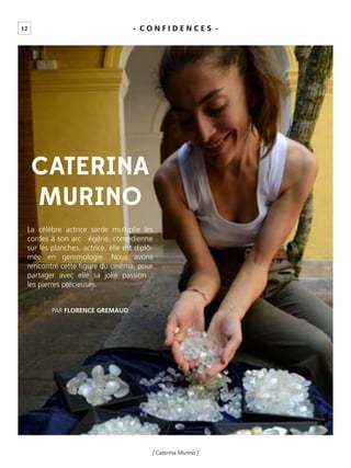 12
[ Caterina Murino ]
- C O N F I D E N C E S -
CATERINA
MURINO
La célèbre actrice sarde multiplie les
cordes à son arc : égérie, comédienne
sur les planches, actrice, elle est diplô-
mée en gemmologie. Nous avons
rencontré cette ﬁgure du cinéma, pour
partager avec elle sa jolie passion :
les pierres précieuses.
PAR FLORENCE GREMAUD
 