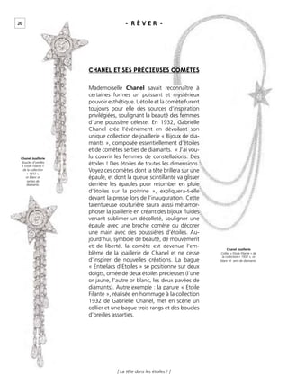 20
[ La tête dans les étoiles ! ]
CHANEL ET SES PRÉCIEUSES COMÈTES
Mademoiselle Chanel savait reconnaître à
certaines formes un puissant et mystérieux
pouvoir esthétique. L’étoile et la comète furent
toujours pour elle des sources d’inspiration
privilégiées, soulignant la beauté des femmes
d’une poussière céleste. En 1932, Gabrielle
Chanel crée l’événement en dévoilant son
unique collection de joaillerie « Bijoux de dia-
mants », composée essentiellement d’étoiles
et de comètes serties de diamants. « J’ai vou-
lu couvrir les femmes de constellations. Des
étoiles ! Des étoiles de toutes les dimensions.
Voyez ces comètes dont la tête brillera sur une
épaule, et dont la queue scintillante va glisser
derrière les épaules pour retomber en pluie
d’étoiles sur la poitrine », expliquera-t-elle
devant la presse lors de l’inauguration. Cette
talentueuse couturière saura aussi métamor-
phoser la joaillerie en créant des bijoux ﬂuides
venant sublimer un décolleté, souligner une
épaule avec une broche comète ou décorer
une main avec des poussières d’étoiles. Au-
jourd’hui, symbole de beauté, de mouvement
et de liberté, la comète est devenue l’em-
blème de la joaillerie de Chanel et ne cesse
d’inspirer de nouvelles créations. La bague
« Entrelacs d’Etoiles » se positionne sur deux
doigts, ornée de deux étoiles précieuses (l’une
or jaune, l’autre or blanc, les deux pavées de
diamants). Autre exemple : la parure « Etoile
Filante », réalisée en hommage à la collection
1932 de Gabrielle Chanel, met en scène un
collier et une bague trois rangs et des boucles
d’oreilles assorties.
Chanel Joaillerie
Boucles d’oreilles
« Etoile Filante »
de la collection
« 1932 »,
or blanc et
serties de
diamants.
Chanel Joaillerie
Collier « Etoile Filante » de
la collection « 1932 », or
blanc et serti de diamants.
- R Ê V E R -
 