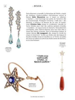 22
[ La tête dans les étoiles ! ]
- R Ê V E R -
Particulièrement universelle, la thématique de l’étoile a inspiré
de nombreux créateurs-joailliers internationaux comme le
libanais Selim Mouzannar qui, à travers sa collection
« Istanbul », rend hommage aux portes de l’ancienne ville
de Constantinople. Privilégiant l’ancienne « taille rose » des
diamants, il l’associe à la douceur de l’or rose. Sa compa-
triote Christina Debs évoque la cristallisation naturelle en
forme d’étoiles pour créer des sublimes pendants d’oreilles
« Crystalline » en aigue-marine et diamants. Particulièrement
cosmopolite, cette créatrice libanaise aime nous faire rêver à
travers des thèmes universels. Dans la thématique ludique, la
maison danoise Ole Lynggaard, elle, évoque le monde du
cirque et notamment la piste aux étoiles avec des bagues et
boucles d’oreilles tenues en équilibre sur un ﬁl d’or. Les perles
de culture se mêlent aux précieuses étoiles serties de diamants,
ou au corail éclatant.
“ L’étoile est un
motif travaillé
à l’infini… en
bijouterie-joaillerie ”
Christina Debs
Pendants d’oreilles
« Crystalline » en
aigue-marine et
diamants
Selim Mouzannar
Bracelet « Istanbul »
tanzanite et diamants
taille rose sur or rose
Ole Lynggaard
Boucle d’oreille
« Shooting Star »,
corail, diamants sur
or jaune
 