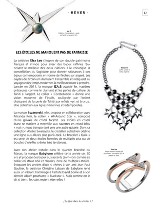 [ La tête dans les étoiles ! ]
La créatrice Elsa Lee s’inspire de son double patrimoine
français et chinois pour créer des bijoux rafﬁnés réu-
nissant le meilleur des deux cultures. Elle convoque la
constellation du Sagittaire pour donner naissances à des
bijoux contemporains en forme de ﬂèches sur argent. Les
oxydes de zirconium illuminent l’ensemble et indiquent au
voyageur des temps modernes la meilleure route à prendre.
Lancée en 2011, la marque IZA.B associe les matières
précieuses comme le diamant et les perles de culture de
Tahiti à l’argent. Le collier « Constellation » donne une
vision moderne de l’étoile, soulignée par l’orient
chatoyant de la perle de Tahiti aux reﬂets vert et bronze.
Une collection aux lignes féminines et intemporelles.
La maison Swarovski, elle, propose en collaboration avec
Miranda Kerr, le collier « All-Around Star », composé
d’une galaxie de cristal facetté. Les étoiles en cristal
blanc se marient à merveille aux navettes en cristal bleu
« nuit », nous transportant vers une autre galaxie. Dans sa
collection Atelier Swarovski, le cristallier autrichien décline
une ligne aux allures plus punk-rock. Le bracelet « Kalix »
est orné de deux étoiles formées de multiples pics ou de
boucles d’oreilles créoles très tendances.
Avec son atelier installé dans le quartier branché du
Marais, la marque Babylone célèbre cette année ses 30
ans et propose des bijoux aux accents glam-rock comme ce
collier en strass noir et chaînes, orné de multiples étoiles.
Evoquant les années disco si chères à son ami Jean Paul
Gaultier, la créatrice Christine Labaan de Babylone rend
aussi un vibrant hommage à l’artiste David Bowie et à son
dernier album posthume « Blackstar ». Mais comme on le
dit si bien : les stars restent éternelles !
LES ÉTOILES NE MANQUENT PAS DE FANTAISIE
Iza B
Collier « Constellation » perle
de Tahiti sur argent 925.
Elsa Lee
bague sertie d’oxydes de
zirconium, sur argent 925 et
plaqué or rose.
Babylone
Collier cristal et
métal argenté.
23- R Ê V E R -
 