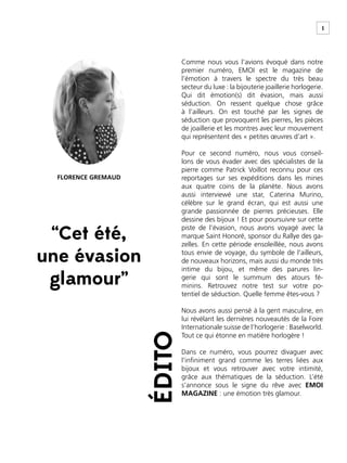 1
ÉDITO
“Cet été,
une évasion
glamour”
Comme nous vous l’avions évoqué dans notre
premier numéro, EMOI est le magazine de
l’émotion à travers le spectre du très beau
secteur du luxe : la bijouterie joaillerie horlogerie.
Qui dit émotion(s) dit évasion, mais aussi
séduction. On ressent quelque chose grâce
à l’ailleurs. On est touché par les signes de
séduction que provoquent les pierres, les pièces
de joaillerie et les montres avec leur mouvement
qui représentent des « petites œuvres d’art ».
Pour ce second numéro, nous vous conseil-
lons de vous évader avec des spécialistes de la
pierre comme Patrick Voillot reconnu pour ces
reportages sur ses expéditions dans les mines
aux quatre coins de la planète. Nous avons
aussi interviewé une star, Caterina Murino,
célèbre sur le grand écran, qui est aussi une
grande passionnée de pierres précieuses. Elle
dessine des bijoux ! Et pour poursuivre sur cette
piste de l’évasion, nous avons voyagé avec la
marque Saint Honoré, sponsor du Rallye des ga-
zelles. En cette période ensoleillée, nous avons
tous envie de voyage, du symbole de l’ailleurs,
de nouveaux horizons, mais aussi du monde très
intime du bijou, et même des parures lin-
gerie qui sont le summum des atours fé-
minins. Retrouvez notre test sur votre po-
tentiel de séduction. Quelle femme êtes-vous ?
Nous avons aussi pensé à la gent masculine, en
lui révélant les dernières nouveautés de la Foire
Internationale suisse de l’horlogerie : Baselworld.
Tout ce qui étonne en matière horlogère !
Dans ce numéro, vous pourrez divaguer avec
l’inﬁniment grand comme les terres liées aux
bijoux et vous retrouver avec votre intimité,
grâce aux thématiques de la séduction. L’été
s’annonce sous le signe du rêve avec EMOI
MAGAZINE : une émotion très glamour.
FLORENCE GREMAUD
 