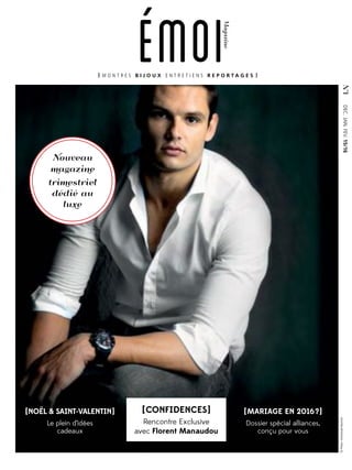 Magazine
N°1
emoi
DEC.JAN.FEV.15/16
[CONFIDENCES]
Rencontre Exclusive
avec Florent Manaudou
[MARIAGE EN 2016?]
Dossier spécial alliances,
conçu pour vous
[NOËL & SAINT-VALENTIN]
Le plein d’idées
cadeaux
M O N T R E S B I J O U X E N T R E T I E N S R E P O R T A G E S
©Photo:EmmanuelBournot
Nouveau
magazine
trimestriel
dédié au
luxe
 