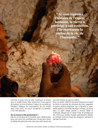 - C A T É G O R I E - 33
[ Rencontre avec Patrick Voillot, le chasseur d’aventures précieuses ]
Centrale à peine sorti du bloc soviétique et encore
sous la tutelle Russe. Mes recherches m’ont permis
de localiser la mine et grâce à l’appui du conseillé du
Président Tadjique, les autorisations de me rendre
dans cette mine, où aucun occidental n’a pénétré,
m’ont été délivrées.
Où se trouve-t-elle précisément ?
Elle est en bordure de la frontière avec l’Afghanistan
dans une zone très contrôlée par l’armée pour éviter
le pillage des gemmes mais aussi pour des raisons de
sécurité militaire du pays lui-même.
Pour s’y rendre 1000 km de piste traversant le massif
du Pamir et jonchée de carcasses de chars rappelant
la guerre politico-religieuse qui a ébranlé ce pays.
Après plusieurs contrôles de police militaire, on arrive
dans un petit village perché à environ 4000 m
d’altitude, bloqué par la neige l’hiver et protégé par
des chiens aux oreilles coupées spécialement dressés
au combat contre les loups qui attaquent pendant la
période hivernale.
“ Si vous reprenez
l’histoire de l’espèce
humaine, la pierre a
participé à son évolution.
Elle représente la
racine de la vie, de
l’humanité. ”
 