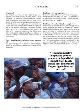 35
[ Rencontre avec Patrick Voillot, le chasseur d’aventures précieuses ]
- S ‘ É V A D E R -
Et la mine ?
Elle est juste au-dessus et elle produit toujours ses
gemmes fascinantes qui vont du vieux rose au rouge
framboise. Ces pierres ont un éclat incroyable. Un vieux
tadjik ismaélien me fait la visite, très ﬁer, il me montre
la mine où a été trouvé le rubis du prince noir. Le temps
s’arrête dans ces lieux mythiques, Tamerlan avait déjà
envoyé une armée pour récolter la totalité de la produc-
tion de ces gemmes fascinantes. Les Grands Moghols
qui ont régnés sur l’Inde raffolaient de ces pierres à tel
point qu’ils y gravaient leurs noms. Au 18ème siècle,
Catherine la grande impératrice de Russie a fait sertir un
énorme spinelle provenant de cette mine au sommet de
sa couronne.
Vous êtes obligé de travailler en amont à chaque
fois ?
Oui, à chaque fois c’est un travail de convictions pour
obtenir les autorisations au niveau des autorités gouver-
nementales.
Quelle est votre pierre préférée ?
Je les aime toutes ! Mais j’ai un faible pour l’aigue-ma-
rine du Pakistan. Quand je suis arrivé à la mine à 6000
m, les mineurs ont creusé la paroi et j’ai découvert avec
eux des cristaux de 2 à 4 kg !
Quelle est votre actualité autour des pierres ?
J’organise avec mon ﬁls, Maxime, des voyages sur le
thème des pierres précieuses, en groupes de 7 à 8 per-
sonnes pour leur faire découvrir le pays, le marché de la
pierre, les mines, les négociants. En mai, mon dernier
livre « Sur la piste des pierres précieuses » aux éditions
du Trésor sortira en librairie. Un certain nombre de pro-
jets audio-visuels pour faire partager au grand public ma
passion sont en cours de réalisation. J’aide aussi Maxime
qui a fait une école de commerce internationale et qui
est gemmologue à lancer une plateforme d’e-commerce
de bijoux, basée sur une excellente qualité de pierres.
“ Je veux transmettre
ma passion pour les
gemmes, de façon lisible
et intelligible. Tout le
monde peut comprendre
l’aspect hypnotisant des
pierres.”
 