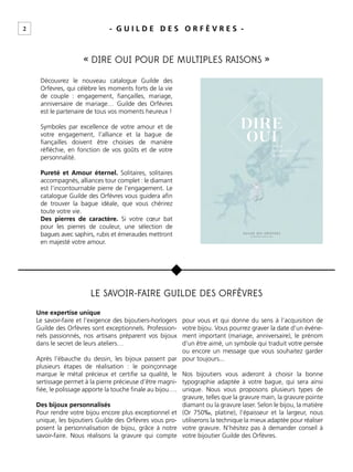 2 - G U I L D E D E S O R F È V R E S -
« DIRE OUI POUR DE MULTIPLES RAISONS »
LE SAVOIR-FAIRE GUILDE DES ORFÈVRES
u
Découvrez le nouveau catalogue Guilde des
Orfèvres, qui célèbre les moments forts de la vie
de couple : engagement, ﬁançailles, mariage,
anniversaire de mariage… Guilde des Orfèvres
est le partenaire de tous vos moments heureux !
Symboles par excellence de votre amour et de
votre engagement, l’alliance et la bague de
ﬁançailles doivent être choisies de manière
réﬂéchie, en fonction de vos goûts et de votre
personnalité.
Pureté et Amour éternel. Solitaires, solitaires
accompagnés, alliances tour complet : le diamant
est l’incontournable pierre de l’engagement. Le
catalogue Guilde des Orfèvres vous guidera aﬁn
de trouver la bague idéale, que vous chérirez
toute votre vie.
Des pierres de caractère. Si votre cœur bat
pour les pierres de couleur, une sélection de
bagues avec saphirs, rubis et émeraudes mettront
en majesté votre amour.
Une expertise unique
Le savoir-faire et l’exigence des bijoutiers-horlogers
Guilde des Orfèvres sont exceptionnels. Profession-
nels passionnés, nos artisans préparent vos bijoux
dans le secret de leurs ateliers…
Après l’ébauche du dessin, les bijoux passent par
plusieurs étapes de réalisation : le poinçonnage
marque le métal précieux et certiﬁe sa qualité, le
sertissage permet à la pierre précieuse d’être magni-
ﬁée, le polissage apporte la touche ﬁnale au bijou….
Des bijoux personnalisés
Pour rendre votre bijou encore plus exceptionnel et
unique, les bijoutiers Guilde des Orfèvres vous pro-
posent la personnalisation de bijou, grâce à notre
savoir-faire. Nous réalisons la gravure qui compte
pour vous et qui donne du sens à l’acquisition de
votre bijou. Vous pourrez graver la date d’un événe-
ment important (mariage, anniversaire), le prénom
d’un être aimé, un symbole qui traduit votre pensée
ou encore un message que vous souhaitez garder
pour toujours...
Nos bijoutiers vous aideront à choisir la bonne
typographie adaptée à votre bague, qui sera ainsi
unique. Nous vous proposons plusieurs types de
gravure, telles que la gravure main, la gravure pointe
diamant ou la gravure laser. Selon le bijou, la matière
(Or 750‰, platine), l’épaisseur et la largeur, nous
utiliserons la technique la mieux adaptée pour réaliser
votre gravure. N’hésitez pas à demander conseil à
votre bijoutier Guilde des Orfèvres.
DIRE
OUIPOUR
DE MULTIPLES
R AISONS
 