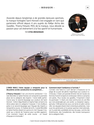 39
[ Saint Honoré remporte le Rally Aïcha des Gazelles ]
- B O U G E R -
Associée depuis longtemps à de grandes épreuves sportives,
la marque horlogère Saint Honoré s’est engagée en tant que
partenaire ofﬁciel depuis 4 ans auprès du Rallye Aïcha des
Gazelles. Thierry Frésard, PDG de la marque, nous dévoile sa
passion pour cet événement à la fois sportif et humanitaire.
PAR KYRA BRENZINGER
[ EMOI MAG ] Votre équipe a remporté pour la
deuxième année consécutive la compétition…
[ Thierry Frésard ] C’est une énorme satisfaction ! Ca-
role Montillet et Sylvie Freches ont remporté la première
place de la catégorie des Experts ! Autre belle perfor-
mance pour le second équipage aux couleurs de Saint
Honoré : Céline Véga-Roïatti et Sophie Fabri arrivent à la
2ème place dans la catégorie Crossover. C’est d’ailleurs
grâce à ce second équipage que l’équipe des Experts a
remporté la course. A 3 balises de la ﬁn, Carole Montillet
et Sylvie Freches étaient en panne et c’est l’équipe Cros-
sover qui a donné de l’essence pour qu’elles gagnent.
C’est vraiment l’esprit de cette course : un travail
d’équipe et d’entraide !
Comment était l’ambiance à l’arrivée ?
L’arrivée s’est faite le 2 avril dernier à Essaouira sur la
plage de ce port de pêche magniﬁque aux couleurs lu-
mineuses. C’était une grande émotion de voir toutes ces
femmes franchir la ligne et s’embrasser même si certaines
ont perdu. Pour toutes ces gazelles, l’important c’était
d’y participer ! C’était une vraie communion et une fête
qui s’est prolongée par une soirée. La réception regrou-
pait plus 1200 personnes sous une tente en plein centre
ville. Les équipes étaient bien entendues présentes, mais
aussi les partenaires et la presse sportive internationale,
car il y avait des candidates de tous les pays, comme des
Américaines, des Canadiennes, des Suisses (vainqueurs
de la catégorie 4x4)…
Le second équipage aux couleurs de Saint Honoré : Céline Véga-Roïatti et Sophie Fabri sur les
dunes du désert marocain.
Portrait de Thierry Frésard,
PDG de la marque Saint Honoré
 