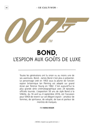 44 - S E C U L T I V E R -
[ BOND, L’espion aux goûts de luxe ]
Toutes les générations ont lu sinon vu au moins une de
ses aventures. Bond…James Bond n’est plus à présenter.
Le personnage créé en 1953 sous la plume de l’ancien
espion britannique Ian Fleming est adapté sur grand
écran par Terence Young en 1962. C’est aujourd’hui la
plus grande série cinématographique avec 24 épisodes
ofﬁciels tournés. L’exposition 50 ans de style Bond à la
Villette, du 16 avril au 4 septembre 2016, est l’occasion
pour EMOI de revenir sur cet élégant espion : amateur de
femmes, de spiritueux, de volupté, de luxe et porteur de
montres de marques.
PAR NORA ROGER
BOND,
L’ESPION AUX GOÛTS DE LUXE
 