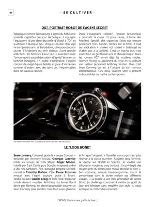 46 - S E C U L T I V E R -
[ BOND, L’espion aux goûts de luxe ]
Tabagique comme Gainsbourg, l’agent du MI6 fume
soixante cigarettes par jour. Alcoolique, il ingurgite
l’équivalent d’une demi-bouteille d’alcool à 70° au
quotidien ! Quelque peu drogué, double zéro sept
ne sort jamais sans sa Benzédrine, utile pour pouvoir
sauver l’Angleterre ou tenir debout. Autre célèbre
addiction : les femmes. Il leur faut « aussi bien faire
l’amour que la sauce béarnaise » d’après l’écrivain un
tantinet misogyne. En quête d’adrénaline, l’espion
conduit de magniﬁques bolides et joue d’immenses
sommes d’argent avec des gens peu fréquentables
dans de luxueux casinos.
Dans l’imaginaire collectif, l’espion britannique
a pourtant la classe. Et pour cause, il fume des
Morland Special, des cigarettes faites sur mesure
possédant trois bandes dorées sur le ﬁltre. Il boit
ses vodkatinis « shaken not stirred » (mélangé au
shaker, pas à la cuillère). C’est un macho oui, mais
avant tout un gentleman viril et chevaleresque. Dans
les romans 007 aimait déjà les matières nobles.
Terence Young lui apportera du style en lui prêtant
son tailleur personnel Anthony Sinclair. Mais c’est
Sean Connery qui est à l’origine de son humour
emblématique. Ces deux qualités sont à présent
indissociables du mythe contemporain.
Sean connery, l’original, porte la « coupe Conduit »
dessinée par Anthony Sinclair. Georges Lazenby
enﬁle les tenues de Dimi Major. Roger Moore,
habillé par Cyril Castle puis Douglas Hayward, prête
à 007 ses pantalons 70’s. Battaglia propose un look
normal à Timothy Dalton. L’ère Pierce Brosnan
renoue avec l’esprit couture grâce à Brioni.
Tandis qu’avec Daniel Craig et Tom Ford l’élégance
british devient musclée. Antithèse du James Bond
décrit par Fleming, ce blond bodybuildé incarne un
Sean Connery plus sombre mais tout aussi glamour
et ﬁn que l’original. « Travailler son corps n’est plus
réservé à la classe ouvrière, Rappelle Jany Temime,
la styliste sur Skyfall et Spectre. Je voulais une
silhouette moderne, sexy surtout. J’ai privilégié des
coupes près du corps pour mieux dévoiler le sien ».
Son costume, armure haut-de-gamme, inscrit le
personnage dans la durée malgré ses différents
visages. « Le public a une idée préétablie de James
Bond. Le challenge consistait à mettre au goût du
jour cet héritage sans modiﬁer son style », nous
explique la costumière oscarisée.
007, PORTRAIT-ROBOT DE L’AGENT SECRET
LE “LOOK BOND”
The OMEGA Seamaster 300 - au poignet de Daniel Craig dans SPECTRE (2015)
 