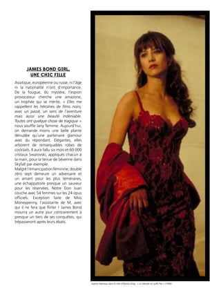 Asiatique, européenne ou russe, ni l’âge
ni la nationalité n’ont d’importance.
De la fougue, du mystère, l’espion
provocateur cherche une amazone,
un trophée qui se mérite. « Elles me
rappellent les héroïnes de ﬁlms noirs,
avec un passé, un sens de l’aventure
mais aussi une beauté indéniable.
Toutes ont quelque chose de tragique »
nous soufﬂe Jany Temime. Aujourd’hui,
on demande moins une belle plante
dénudée qu’une partenaire glamour
avec du répondant. Elégantes, elles
arborent de remarquables robes de
cocktails. Il aura fallu six mois et 60 000
cristaux Swarovski, appliqués chacun à
la main, pour la tenue de Séverine dans
Skyfall par exemple.
Malgré l’émancipation féminine, double
zéro sept demeure un adversaire et
un amant pour les plus téméraires,
une échappatoire presque un sauveur
pour les réservées. Notre Don Juan
couche avec 54 femmes sur les 24 opus
ofﬁciels. Exception faite de Miss
Moneypenny, l’assistante de M, avec
qui il ne fera que ﬂirter ! James Bond
mourra un autre jour contrairement à
presque un tiers de ses conquêtes, qui
trépasseront après leurs ébats.
JAMES BOND GIRL,
UNE CHIC FILLE
Sophie Marceau dans le rôle d’Elektra King - « Le Monde ne sufﬁt Pas » (1999)
 