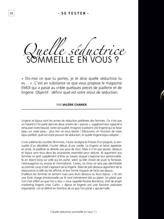 52
[ Quelle séductrice sommeille en vous ? ]
- S E T E S T E R -
PAR VALÉRIE CHARIER
SOMMEILLE EN VOUS ?
Quelle séductrice
Lingerie et bijoux sont les armes de séduction préférées des femmes. Ce n’est pas
un hasard si l’on parle dans les deux univers de « parure », suggérant leur capacité à
rehausser notre beauté, notre sensualité. Imaginez à présent une lingerie qui se fasse
bijou sur votre peau : plus rien ne vous résiste ! Découvrez, en fonction de votre
bijou préféré, quel est votre pouvoir de séduction, et quelle lingerie-bijou adopter…
L’une sublime les courbes féminines, l’autre souligne la ﬁnesse d’un poignet, la sen-
sualité d’un décolleté, l’ourlet délicat d’une oreille. La lingerie se laisse apprécier
en privé, la joaillerie se dévoile aux yeux de tous. Mais à n’en pas douter, dessous
et bijoux sont tous deux les accessoires essentiels pour séduire. Ils apportent aux
femmes ce petit supplément d’âme au travers duquel s’exprime leur personnalité.
Ils en disent long sur celle qui les porte, selon qu’elle choisit de jouer la fantaisie,
l’extravagance ou encore le minimalisme. Certes, ce choix ne sera pas identiﬁable
au premier coup d’œil s’agissant de la lingerie. Mais de jolis dessous apportent de la
réassurance à celle qui les afﬁche, et leur forme impacte de facto ses dessus.
D’ailleurs les femmes se sentent nues sans leurs dessous ou leurs bijoux. « Ils ont
une forte charge émotionnelle car ils sont intimement liés au plaisir. Un plaisir que
l’on s’est offert ou que l’on a reçu » nous rappelle Pauline Bonafous, chef de projet
marketing lingerie chez Carlin. « Bijoux et lingerie ont une fonction statutaire
importante : on se déﬁnit en fonction de ce que l’on porte » ajoute-t-elle.
« Dis-moi ce que tu portes, je te dirai quelle séductrice tu
es… ». C’est en substance ce que vous propose le magazine
EMOI qui a passé au crible quelques pièces de joaillerie et de
lingerie. Objectif : déﬁnir quel est votre atout de séduction.
 