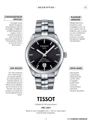 67- D É C R Y P T E R -
L’horloger suisse
devient le premier
Chronométreur Ofﬁciel
de la NBA, la WNBA et
la NBA Development
League. Tissot a
renforcé sa présence
dans le monde du
cyclisme en devenant le
Chronométreur ofﬁciel
du Tour de France.
Entre autres…
Modèle décliné en
bracelet en acier
inoxydable ou en cuir,
avec cadrans noirs ou
argentés, avec or jaune
ou rose à revêtement
PVD. La version
exclusive, incrustée
de diamant s’appelle
Top Wesselton.
Mouvement
automatique
Powermatic 80
certiﬁé COSC.
À rappeler
évidemment
Tissot est
chronométreur
ofﬁciel de
plusieurs disciplines.
Son ultra simplicité
et en même temps,
une grande lisibilité ;
son juste équilibre du
bracelet poli/mat. Sa
boite discrète permet
d’être à la fois adoptée
par les hommes ou les
femmes. Ses index et
sa loupe sur la date à 6
heures apportent de la
clarté.
[ Modèle PR 100 automatique ]
Boitier en acier inoxydable 316 L – 39 mm- Glace saphir.
Fond de boite transparent.
PRIX : 530 €
SWISS MADE
PLUSIEURS
VERSIONS
SON DESIGN
CHRONOMÉTREUR
OFFICIEL
TISSOT
PAR FLORENCE GREMAUD
 