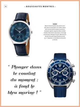 70 - N O U V E A U T É S M O N T R E S -
“ Plonger dans
le courant
du moment :
à fond le
bleu marine ! ”
HERMÈS
Montre femme diamètre 39,5 mm en acier
316L, glace et fond saphir anti reﬂets, cadran
bleu orné de chiffres arabes et minuterie
décalqués argentés. Aiguilles bâtons sablées
rhodiées. Mouvement mécanique à remontage
automatique, fabriqué en Suisse. (Manufacture
Hermès extra-plat H1950 Diamètre 30 mm
(13 ¼’’’) Epaisseur 2.6 mm Réserve de marche
42 heures).
 