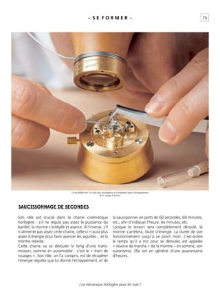 73
[ La mécanique horlogère pour les nuls ]
- S E F O R M E R -
Son rôle est crucial dans la chaine cinématique
horlogère : s’il ne régule pas assez la puissance du
barillet, la montre s’emballe et avance. A l’inverse, s’il
n’alimente pas assez cette chaine, celle-ci n’aura plus
assez d’énergie pour faire avancer les aiguilles... et la
montre retarde.
Cette chaine va se dérouler le long d’une trans-
mission, comme en automobile : c’est le « train de
rouages ». Son rôle, on l’a compris, est de récupérer
l’énergie régulée que lui donne l’échappement, et de
la saucissonner en parts de 60 secondes, 60 minutes,
etc., aﬁn d’indiquer l’heure, les minutes, etc.
Lorsque le ressort sera complètement déroulé, la
montre s’arrêtera, faute d’énergie. La durée de son
fonctionnement jusqu’à ce point mort, c’est-à-dire
le temps qu’il a mis pour se dérouler, est appelée
« réserve de marche » de la montre – en somme, son
autonomie. Elle est en général d’une quarantaine
d’heures.
SAUCISSONNAGE DE SECONDES
Le tourbillon est l’un des plus prestigieux et complexes type d’échappement
© A. Lange & Söhne
 