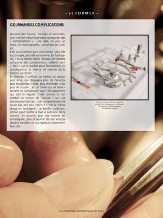 - S E F O R M E R -
GOURMANDES COMPLICATIONS
Au-delà des heures, minutes et secondes,
une montre mécanique peut comporter des
« complications » : une date, un jour, un
mois, un chronographe, une phase de Lune,
etc.
Il en va ici comme dans une voiture : plus elle
est chargée, plus elle consomme. En horloge-
rie, c’est la même chose : lorsqu’une montre
comporte des complications, celles-ci vont
« tirer » sur le barillet pour fonctionner. En
conséquence, la réserve de marche de la
montre va chuter.
En théorie, il sufﬁrait de mettre un ressort
plus long, qui dégagera plus de l’énergie
plus longtemps. Hélas, plus d’énergie, c’est
plus de couple... et un travail qui va sérieu-
sement se compliquer pour l’échappement
qui doit la réguler. C’est comme si l’on
mettait un moteur de Formule 1 sur une
transmission de kart : son comportement ne
serait pas des plus précis ! C’est la même
chose en horlogerie : un barillet surdimen-
sionné peut mettre à mal la précision de la
montre. En somme, plus une montre est
compliquée, plus la gestion de son énergie
devient sensible, ce qui explique notamment
leur prix.
L’ancre et la roue d’ancre, dispositif
central d’un échappement, distribuent
l’énergie de manière régulière
© Glashütte Original
[ La mécanique horlogère pour les nuls ]
 
