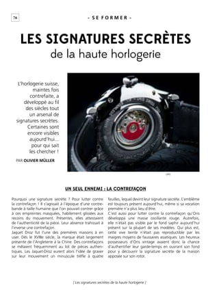 76
[ Les signatures secrètes de la haute horlogerie ]
- S E F O R M E R -
PAR OLIVIER MÜLLER
LES SIGNATURES SECRÈTES
de la haute horlogerie
ORIS
UN SEUL ENNEMI : LA CONTREFAÇON
Pourquoi une signature secrète ? Pour lutter contre
la contrefaçon ! Il s’agissait à l’époque d’une contre-
bande à taille humaine que l’on pouvait contrer grâce
à ces empreintes masquées, habilement glissées aux
recoins du mouvement. Présentes, elles attestaient
de l’authenticité de la pièce. Leur absence trahissait à
l’inverse une contrefaçon.
Jaquet Droz fut l’une des premières maisons à en
user. Dès le XVIIIe siècle, la marque était largement
présente de l’Angleterre à la Chine. Des contrefaçons
se mêlaient fréquemment au lot de pièces authen-
tiques. Les Jaquet-Droz eurent alors l’idée de graver
sur leur mouvement un minuscule trèﬂe à quatre
feuilles, lequel devint leur signature secrète. L’emblème
est toujours présent aujourd’hui, même si sa vocation
première n’a plus lieu d’être.
C’est aussi pour lutter contre la contrefaçon qu’Oris
développa une masse oscillante rouge. Autrefois,
elle n’était pas visible par le fond saphir aujourd’hui
présent sur la plupart de ses modèles. Qui plus est,
cette vive teinte n’était pas reproductible par les
maigres moyens de faussaires asiatiques. Les heureux
possesseurs d’Oris vintage avaient donc la chance
d’authentiﬁer leur garde-temps en ouvrant son fond
pour y découvrir la signature secrète de la maison
apposée sur son rotor.
L’horlogerie suisse,
maintes fois
contrefaite, a
développé au ﬁl
des siècles tout
un arsenal de
signatures secrètes.
Certaines sont
encore visibles
aujourd’hui...
pour qui sait
les chercher !
 