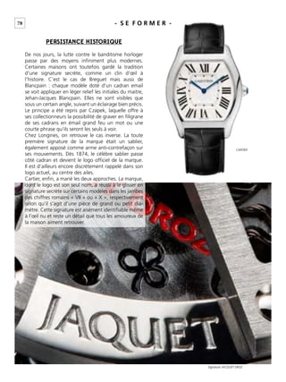 78 - S E F O R M E R -
PERSISTANCE HISTORIQUE
De nos jours, la lutte contre le banditisme horloger
passe par des moyens inﬁniment plus modernes.
Certaines maisons ont toutefois gardé la tradition
d’une signature secrète, comme un clin d’œil à
l’histoire. C’est le cas de Breguet mais aussi de
Blancpain : chaque modèle doté d’un cadran email
se voit appliquer en léger relief les initiales du maitre,
Jehan-Jacques Blancpain. Elles ne sont visibles que
sous un certain angle, suivant un éclairage bien précis.
Le principe a été repris par Czapek, laquelle offre à
ses collectionneurs la possibilité de graver en ﬁligrane
de ses cadrans en émail grand feu un mot ou une
courte phrase qu’ils seront les seuls à voir.
Chez Longines, on retrouve le cas inverse. La toute
première signature de la marque était un sablier,
également apposé comme arme anti-contrefaçon sur
ses mouvements. Dès 1874, le célèbre sablier passe
côté cadran et devient le logo ofﬁciel de la marque.
Il est d’ailleurs encore discrètement rappelé dans son
logo actuel, au centre des ailes.
Cartier, enﬁn, a marié les deux approches. La marque,
dont le logo est son seul nom, a réussi à le glisser en
signature secrète sur certains modèles dans les jambes
des chiffres romains « VII » ou « X », respectivement
selon qu’il s’agit d’une pièce de grand ou petit dia-
mètre. Cette signature est aisément identiﬁable même
à l’œil nu et reste un détail que tous les amoureux de
la maison aiment retrouver.
Signature JACQUET DROZ
CARTIER
 