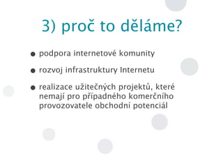 3) proč to ěá?
• podpora internetové komunity
• rozvoj infrastruktury Internetu
• realizace užitečných projektů, které
  nemají pro případného komerčního
  provozovatele obchodní potenciál
 