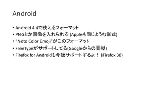 Android
• Android 4.4で使えるフォーマット
• PNGとか画像を入れられる (Appleも同じような形式)
• “Noto Color Emoji”がこのフォーマット
• FreeTypeがサポートしてる(Googleからの貢献)
• Firefox for Androidも今後サポートするよ！ (Firefox 30)
 