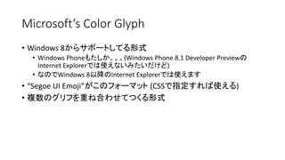 Microsoft’s Color Glyph
• Windows 8からサポートしてる形式
• Windows Phoneもたしか。。。(Windows Phone 8.1 Developer Previewの
Internet Explorerでは使えないみたいだけど)
• なのでWindows 8以降のInternet Explorerでは使えます
• “Segoe UI Emoji”がこのフォーマット (CSSで指定すれば使える)
• 複数のグリフを重ね合わせてつくる形式
 