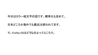 今日はカラー絵文字の話です。標準化も含めて。
日本どころか海外でも最近は使われてます。
で、Firefox OSはどうなのよってところで。
 