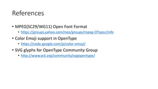 References
• MPEG(SC29/WG11) Open Font Format
• https://groups.yahoo.com/neo/groups/mpeg-OTspec/info
• Color Emoji support in OpenType
• https://code.google.com/p/color-emoji/
• SVG glyphs for OpenType Community Group
• http://www.w3.org/community/svgopentype/
 