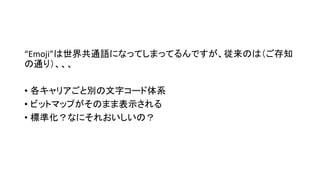 “Emoji”は世界共通語になってしまってるんですが、従来のは（ご存知
の通り）、、、
• 各キャリアごと別の文字コード体系
• ビットマップがそのまま表示される
• 標準化？なにそれおいしいの？
 