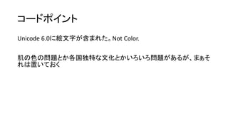 コードポイント
Unicode 6.0に絵文字が含まれた。Not Color.
肌の色の問題とか各国独特な文化とかいろいろ問題があるが、まぁそ
れは置いておく
 