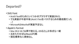 Departed?
• SVG Font
• Acid3 Testのためにいくつかのブラウザで実装された
• でも実装が中途半端 (Acid 3 Testをパスするための最低限だった
…)
• MicrosoftとMozillaが実装予定なし
• Apple’s Format
• Mac OS X 10.7以降で使える。iOSもたしか形式も一緒
• 元をただせばSoftbankが(略
• 現在標準化に興味なし
 