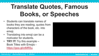 dbenner.org | dbenner@tcea.org | @diben
• Students can translate names of
books they are reading, quotes from
characters of the book, etc. into
emoji.
• Translating into emoji can be a
motivator for students.
• TRY IT! Try this example –
Book Titles with Emojis -
https://goo.gl/ctMR5u
Translate Quotes, Famous
Books, or Speeches
 