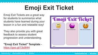 dbenner.org | dbenner@tcea.org | @diben
Emoji Exit Tickets are a great way
for students to summarize what
students have learned during your
lesson in a fun and relatable way!
They also provide you with great
feedback to assess student
progression and understanding.
"Emoji Exit Ticket" Template -
https://goo.gl/13s9HH
Emoji Exit Ticket
 