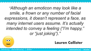 dbenner.org | dbenner@tcea.org | @diben
“Although an emoticon may look like a
smile, a frown or any number of facial
expressions, it doesn’t represent a face, as
many internet users assume. It’s actually
intended to convey a feeling (“I’m happy,”
or “just joking”).”
Lauren Collister
 