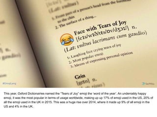 This year, Oxford Dictionairies named the “Tears of Joy” emoji the ‘word of the year’. An undeniably happy
emoji, it was the most popular in terms of usage worldwide, making up up 17% of emoji used in the US, 20% of
all the emoji used in the UK in 2015. This was a huge rise over 2014, where it made up 9% of all emoji in the
US and 4% in the UK.
 
