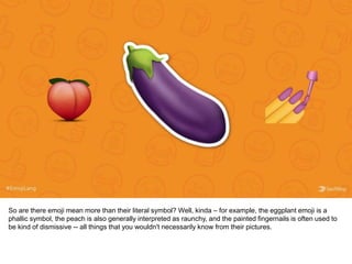 So are there emoji mean more than their literal symbol? Well, kinda – for example, the eggplant emoji is a
phallic symbol, the peach is also generally interpreted as raunchy, and the painted fingernails is often used to
be kind of dismissive -- all things that you wouldn't necessarily know from their pictures.
 