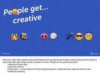 There are a few other creative emoji combinations that we discovered through research about which emoji are
used most often with certain words, phrases or names. People can be quite resourceful!
1-Beyonce/’Queen Bey’
2-Snorting cocaine
3-Pope bars – a meme about the Pope rapping based on a photo that was captured while he was
traveling & speaking
 