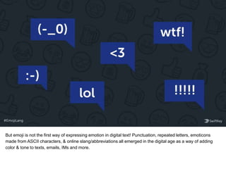 But emoji is not the first way of expressing emotion in digital text! Punctuation, repeated letters, emoticons
made from ASCII characters, & online slang/abbreviations all emerged in the digital age as a way of adding
color & tone to texts, emails, IMs and more.
 