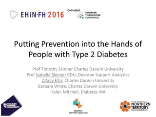 Putting Prevention into the Hands of
People with Type 2 Diabetes
Prof Timothy Skinner Charles Darwin University
Prof Isabelle Skinner CDU, Decision Support Analytics
D’Arcy Ellis, Charles Darwin University
Barbara White, Charles Darwin University
Helen Mitchell, Diabetes WA
 