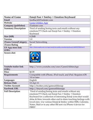 Name of Game            Emoji Fun + Smiley + Emotion Keyboard
Email                   feedback@iTankster.com
Website                 Game Utilities App
Company (publisher)     iTankster.com
Summary Description     Tired of sending boring texts and emails without any
                        emotions??? Check out Emoji Fun + Smiley + Emotion
                        Keyboard
Size (MB)               0.2MB
Version                 1.0
iTunes Genre/Category   Social Networking
iTunes Rating           4+
                        http://itunes.apple.com/us/app/emoji-fun-smiley-emotion-keyboard/id430313904?mt=8
US App store link
(URL)
Screen shot




Youtube trailer link    http://www.youtube.com/user/GameUtilitiesApp
(URL)
Price                   $0.99
Requirements            Compatible with iPhone, iPod touch, and iPad. Requires iOS
                        3.0 or later
Languages               English
Release Date            13-Apr-11
Twitter Account         http://twitter.com/gameutilitiesap
Facebook URL            http://tinyurl.com/gameutilitiesapp
Full Description         Tired of sending boring texts and emails without any
                        emotions??? Check out Emoji Fun + Smiley + Emotion
                        Keyboard for a collection of interesting Emoji icons that would
                        shine & blow towards other end to share touching feelings with
                        loved ones. Use various Emoji & Smiley within SMS, Calendar,
                        Notes, Mail or in any other IM sent via iPhone 4 device for
                        FREE!
 