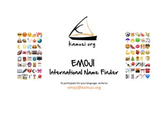 EMOJI
International Name Finder
To	participate	for	your	language,	write	to:
emoji@kamusi.org
⚽️ 🍺 🌯🍉🌽
☂️ 🔥 🍀🐫🦄
🦁👠💋👭🕵
💪👏👺😱😂
🐌🎄🌻🌜🍞
🍾🏓🎤🎼🚗
✈️ 🏁 🌆⛩☎️
📡💈💉✂️ 💙
😎😡😲💅💑
👜🐝🐓🍁🌏
🌜🌟💦🍔🍢
🏈🎟🎭🎰🚑
🚆⛽️ 🏖 🗽🖥
📸💸🔮🚪🗓
📖🖊💔☪🎀
🏖🚟🏋🎖🏓
 
