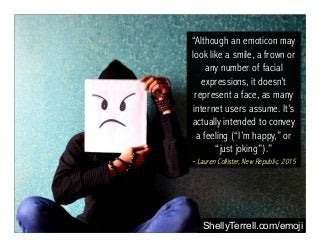 “Although an emoticon may
look like a smile, a frown or
any number of facial
expressions, it doesn’t
represent a face, as many
internet users assume. It’s
actually intended to convey
a feeling (“I’m happy,” or
“just joking”).”
- Lauren Collister, New Republic, 2015
ShellyTerrell.com/emoji
 