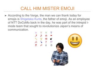 CALL HIM MISTER EMOJI
? According to the Verge, the man we can thank today for
emojis is Shigetaka Kurta, the father of emoji. As an employee
of NTT DoCoMo back in the day, he was part of the intrepid i-
mode team that sought to revolutionize Japans means of
communication.
 