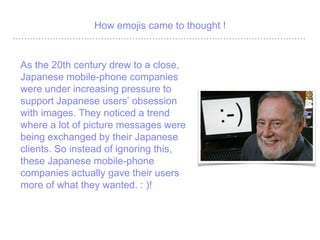 How emojis came to thought !
As the 20th century drew to a close,
Japanese mobile-phone companies
were under increasing pressure to
support Japanese users obsession
with images. They noticed a trend
where a lot of picture messages were
being exchanged by their Japanese
clients. So instead of ignoring this,
these Japanese mobile-phone
companies actually gave their users
more of what they wanted. : )!
 