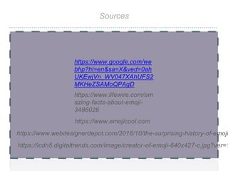 Sources
https://www.emojicool.com
https://www.google.com/we
bhp?hl=en&sa=X&ved=0ah
UKEwjVn_WV047XAhUFS2
MKHeZSAMoQPAgD
https://www.lifewire.com/am
azing-facts-about-emoji-
3486026
https://www.webdesignerdepot.com/2016/10/the-surprising-history-of-emoji
https://icdn5.digitaltrends.com/image/creator-of-emoji-640x427-c.jpg?ver=1
 