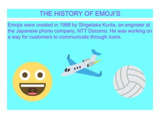 Emojis were created in 1998 by Shigetaka Kurita, an engineer at
the Japanese phone company, NTT Docomo. He was working on
a way for customers to communicate through icons.
THE HISTORY OF EMOJIS
 