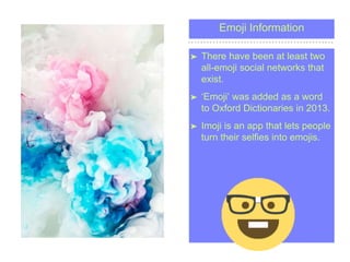 Emoji Information
? There have been at least two
all-emoji social networks that
exist.
? Emoji was added as a word
to Oxford Dictionaries in 2013.
? Imoji is an app that lets people
turn their selfies into emojis.
 