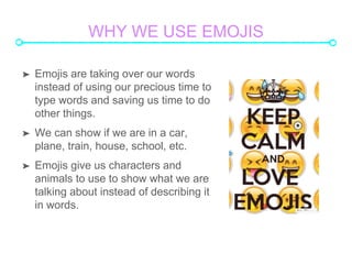 WHY WE USE EMOJIS
? Emojis are taking over our words
instead of using our precious time to
type words and saving us time to do
other things.
? We can show if we are in a car,
plane, train, house, school, etc.
? Emojis give us characters and
animals to use to show what we are
talking about instead of describing it
in words.
 
