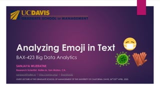 Analyzing Emoji in Text
Research Scientist, Holler.io, San Mateo, CA.
sanjaya@holler.io | http://sanjw.org/ | @sanjrockz
SANJAYA WIJERATNE
BAX-423 Big Data Analytics
GUEST LECTURE AT THE GRADUATE SCHOOL OF MANAGEMENT OF THE UNIVERSITY OF CALIFORNIA, DAVIS, 24TH
/25TH
APRIL, 2020.
 
