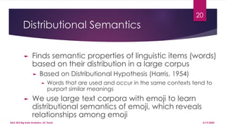 Distributional Semantics
20
► Finds semantic properties of linguistic items (words)
based on their distribution in a large corpus
► Based on Distributional Hypothesis (Harris, 1954)
► Words that are used and occur in the same contexts tend to
purport similar meanings
► We use large text corpora with emoji to learn
distributional semantics of emoji, which reveals
relationships among emoji
4/19/2020BAX-423 Big Data Analytics, UC Davis
 