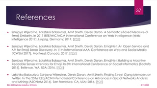 References
► Sanjaya Wijeratne, Lakshika Balasuriya, Amit Sheth, Derek Doran. A Semantics-Based Measure of
Emoji Similarity. In 2017 IEEE/WIC/ACM International Conference on Web Intelligence (Web
Intelligence 2017). Leipzig, Germany; 2017. [PDF]
► Sanjaya Wijeratne, Lakshika Balasuriya, Amit Sheth, Derek Doran. EmojiNet: An Open Service and
API for Emoji Sense Discovery. In 11th International AAAI Conference on Web and Social Media
(ICWSM 2017). Montreal, Canada; 2017. [PDF]
► Sanjaya Wijeratne, Lakshika Balasuriya, Amit Sheth, Derek Doran. EmojiNet: Building a Machine
Readable Sense Inventory for Emoji. In 8th International Conference on Social Informatics (SocInfo
2016). Bellevue, WA, USA; 2016. [PDF]
► Lakshika Balasuriya, Sanjaya Wijeratne, Derek Doran, Amit Sheth. Finding Street Gang Members on
Twitter, In The 2016 IEEE/ACM International Conference on Advances in Social Networks Analysis
and Mining (ASONAM 2016). San Francisco, CA, USA; 2016. [PDF]
37
4/19/2020BAX-423 Big Data Analytics, UC Davis
 