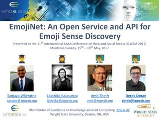 EmojiNet: An Open Service and API for
Emoji Sense Discovery
Ohio Center of Excellence in Knowledge-enabled Computing (Kno.e.sis)
Wright State University, Dayton, OH, USA
Presented at the 11th International AAAI Conference on Web and Social Media (ICWSM 2017)
Montreal, Canada, 15th – 18th May, 2017
Lakshika Balasuriya
lakshika@knoesis.org
Sanjaya Wijeratne
sanjaya@knoesis.org
Derek Doran
derek@knoesis.org
Amit Sheth
amit@knoesis.org
 
